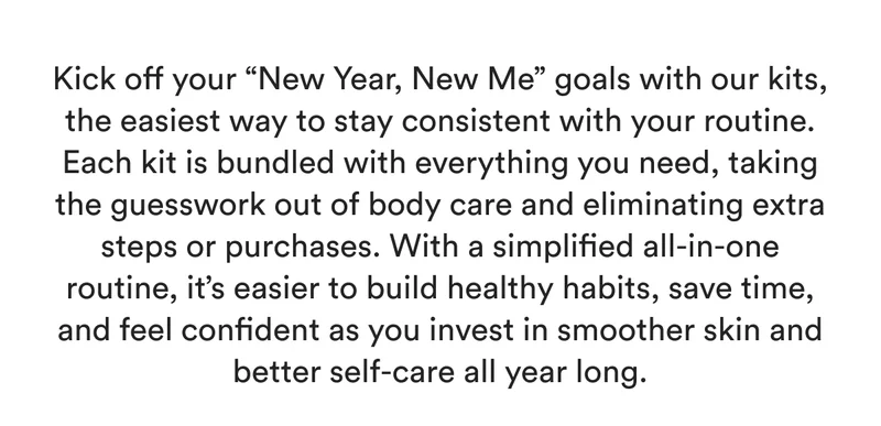 Kick off your “New Year, New Me” goals with our kits, the easiest way to stay consistent with your routine. Each kit is bundled with everything you need, taking the guesswork out of body care and eliminating extra steps or purchases. With a simplified all-in-one routine, it’s easier to build healthy habits, save time, and feel confident as you invest in smoother skin and better self-care all year long.