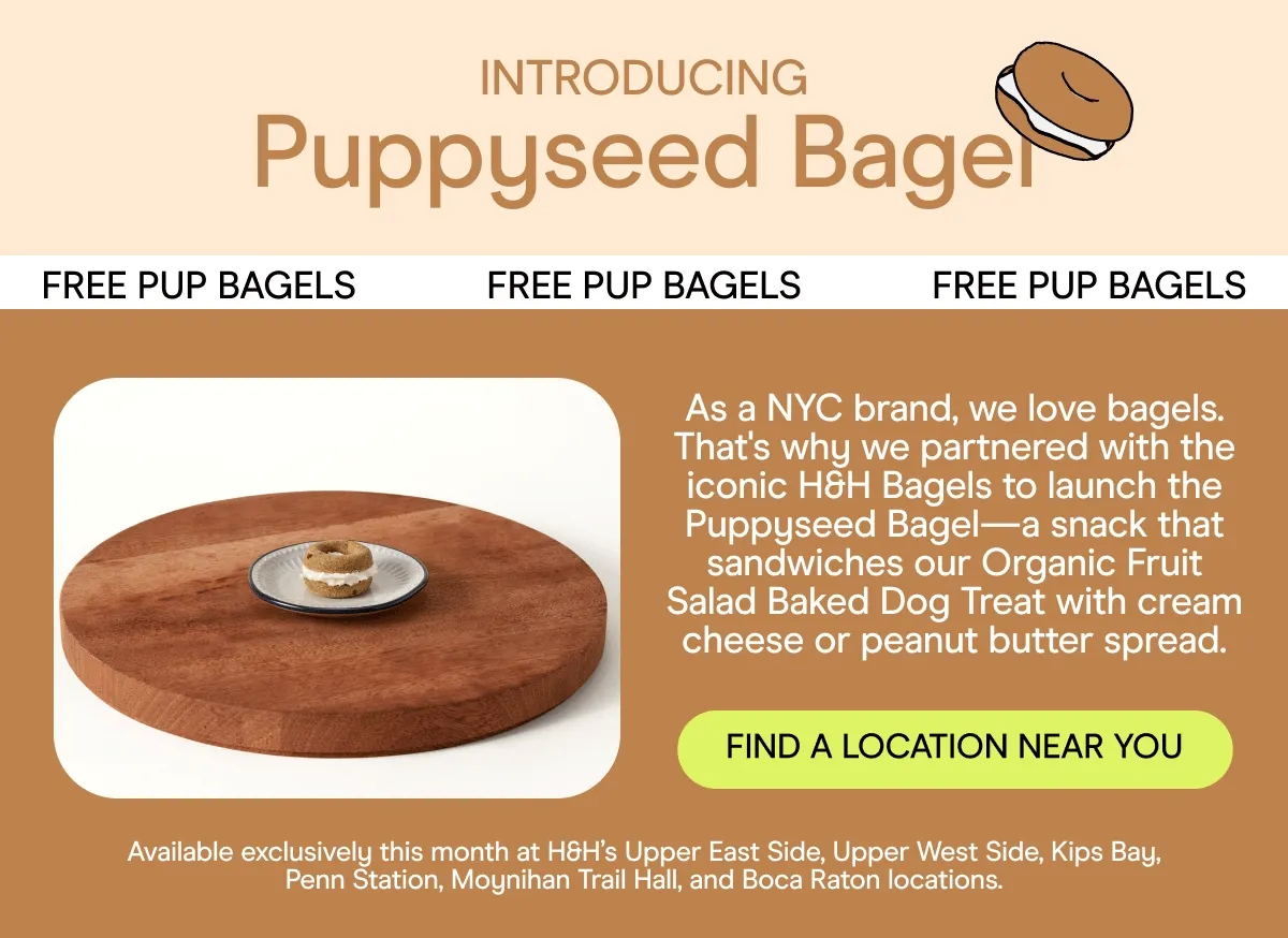 INTRODUCING Puppyseed Bagel FREE PUP BAGELS             FREE PUP BAGELS             FREE PUP BAGELS As a NYC brand, we love bagels. That's why we partnered with the iconic H&H Bagels to launch the Puppyseed Bagel—a snack that sandwiches our Organic Fruit Salad Baked Dog Treat with cream cheese or peanut butter spread. FIND A LOCATION NEAR YOU Available exclusively this month at H&H’s Upper East Side, Upper West Side, Kips Bay, Penn Station, Moynihan Trail Hall, and Boca Raton locations.