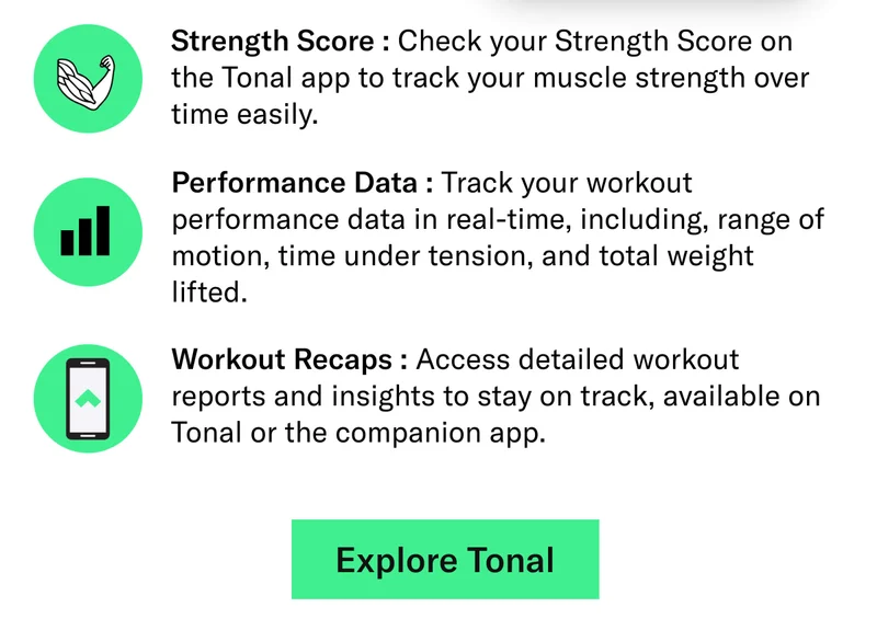 Strength Score : Check your Strength Score on the Tonal app to track your muscle strength over time easily. Performance Data : Track your workout performance data in real-time, including, range of motion, time under tension, and total weight lifted. Workout Recaps : Access detailed workout reports and insights to stay on track, available on Tonal or the companion app.