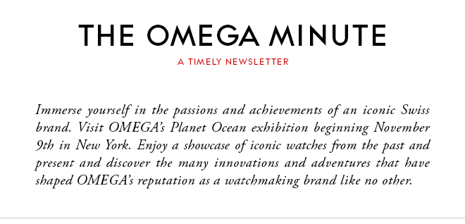 THE OMEGA MINUTE - A TIMELY NEWSLETTER - Immerse yourself in the passions and achievements of an iconic Swiss brand.  Visit OMEGA’s Planet Ocean exhibition beginning November 9th in New York. Enjoy a showcase of iconic watches from the past and present and discover the many innovations and adventures that have shaped OMEGA’s reputation as a watchmaking brand like no other.