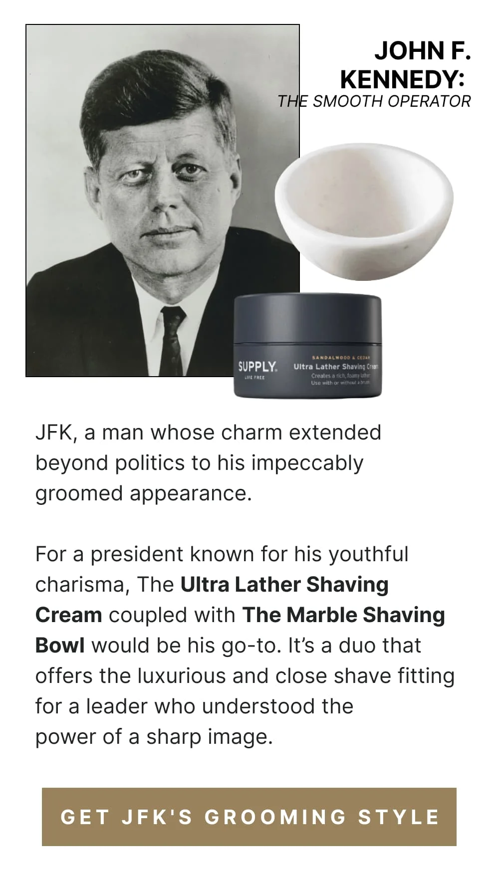 John F. Kennedy: The Smooth Operator JFK, a man whose charm extended beyond politics to his impeccably groomed appearance. For a president known for his youthful charisma, The Ultra Lather Shaving Cream coupled with The Marble Shaving Bowl would be his go-to. It’s a duo that offers the luxurious and close shave fitting for a leader who understood the power of a sharp image. [ Get JFK's Grooming Style ]
