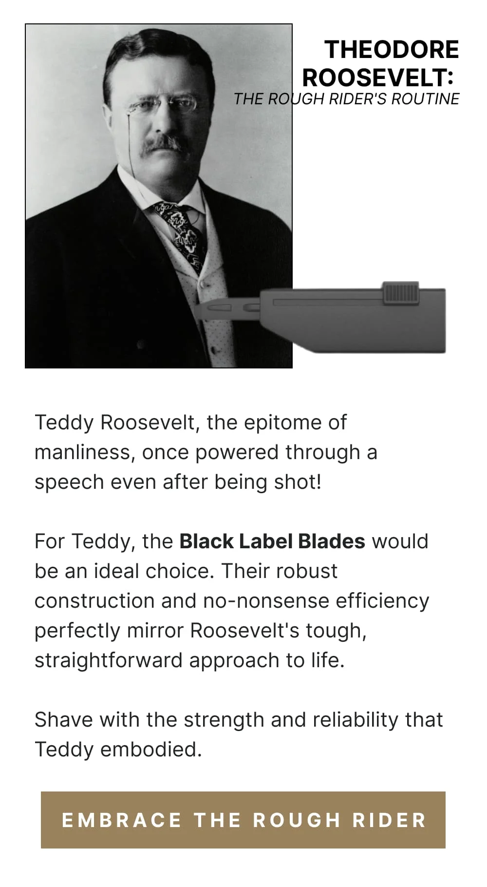 Theodore Roosevelt: The Rough Rider's Routine Teddy Roosevelt, the epitome of manliness, once powered through a speech even after being shot! For Teddy, the Black Label Blades would be an ideal choice. Their robust construction and no-nonsense efficiency perfectly mirror Roosevelt's tough, straightforward approach to life. Shave with the strength and reliability that Teddy embodied. [ Embrace the Rough Rider ]