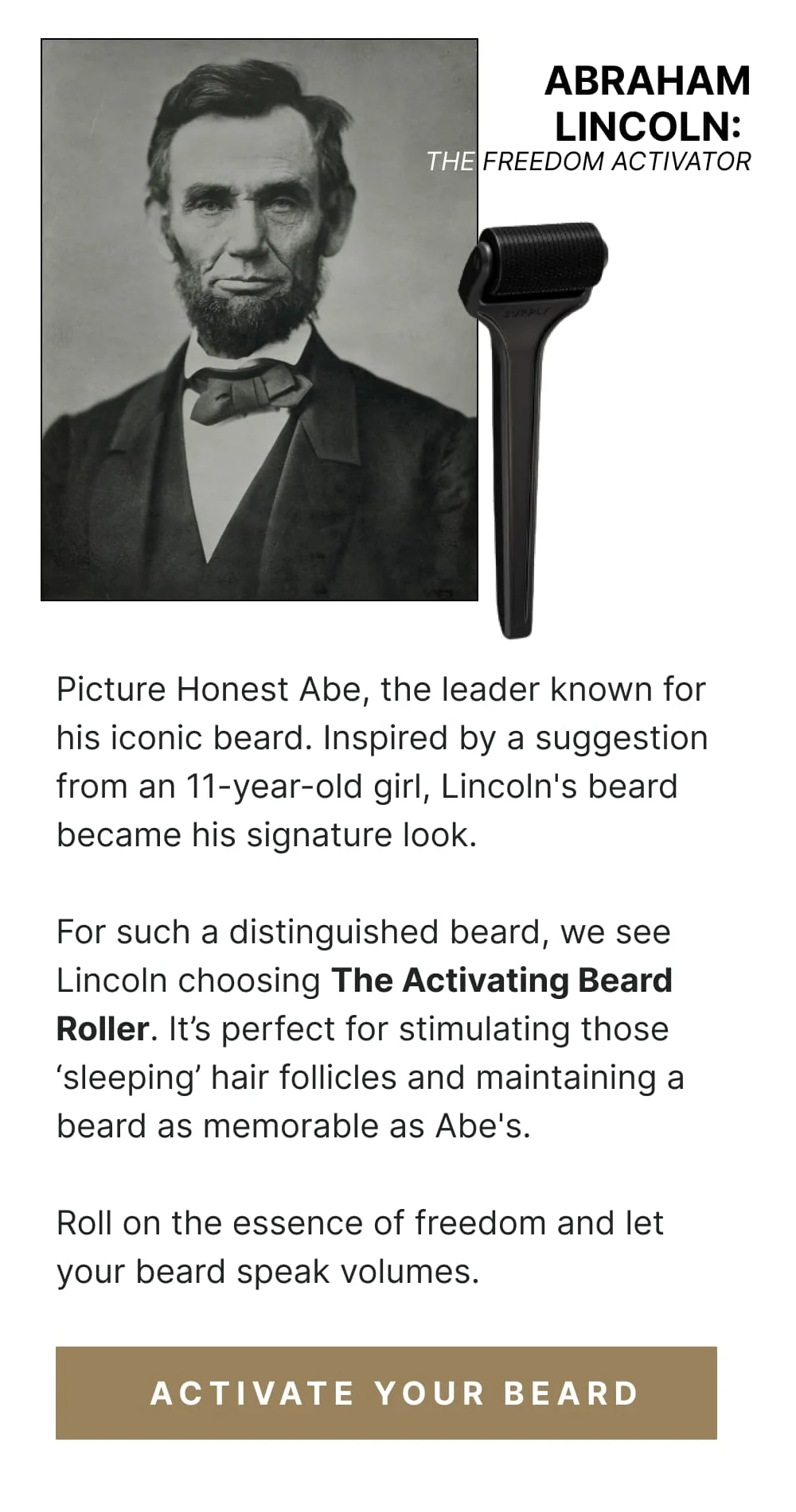 Abraham Lincoln: The Freedom Activator Picture Honest Abe, the leader known for his iconic beard. Inspired by a suggestion from an 11-year-old girl, Lincoln's beard became his signature look. For such a distinguished beard, we see Lincoln choosing The Activating Beard Roller. It’s perfect for stimulating those ‘sleeping’ hair follicles and maintaining a beard as memorable as Abe's. Roll on the essence of freedom and let your beard speak volumes. [ Activate Your Beard ]