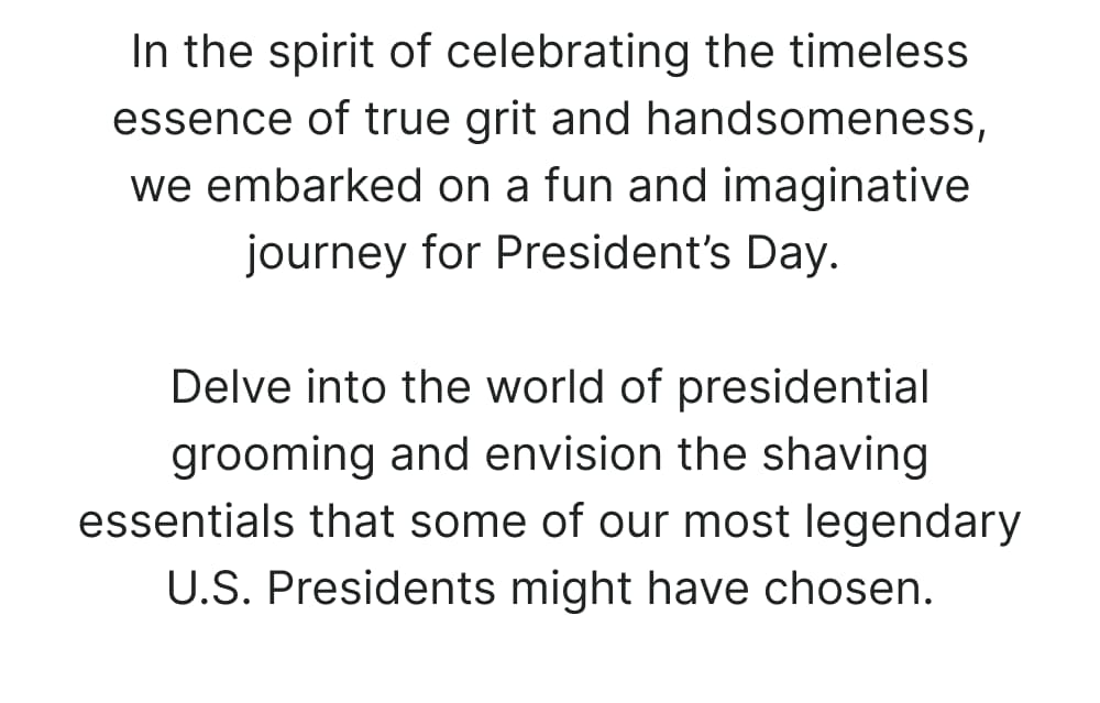 In the spirit of celebrating the timeless essence of true grit and handsomeness, we embarked on a fun and imaginative journey for President’s Day. Delve into the world of presidential grooming and envision the shaving essentials that some of our most legendary U.S. Presidents might have chosen.