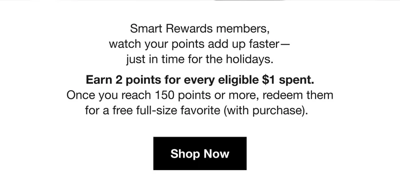 Smart Rewards members, watch your points add up faster - just in time for the holidays. Earn 2 points for every eligible $1 spent. Once you reach 150 points or more, redeem them for a free full-size favorite (with purchase). Shop Now