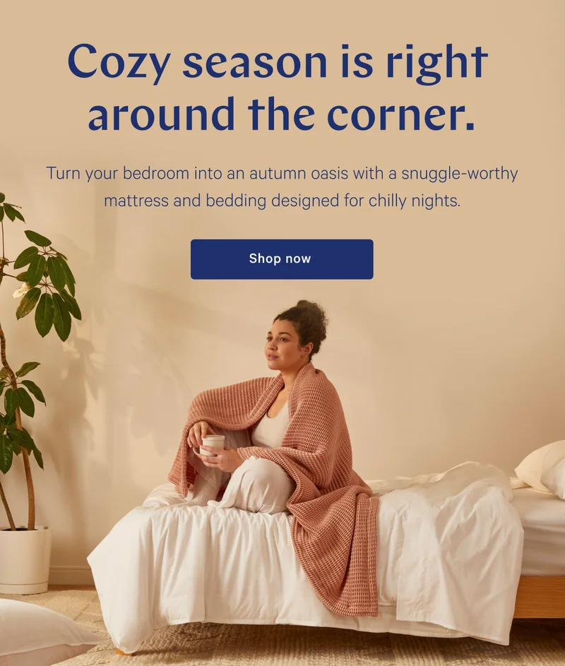 Cozy season is right around the corner. >> Turn your bedroom into an autumn oasis with a snuggle-worthy  mattress and bedding designed for chilly nights. >> Shop now >>