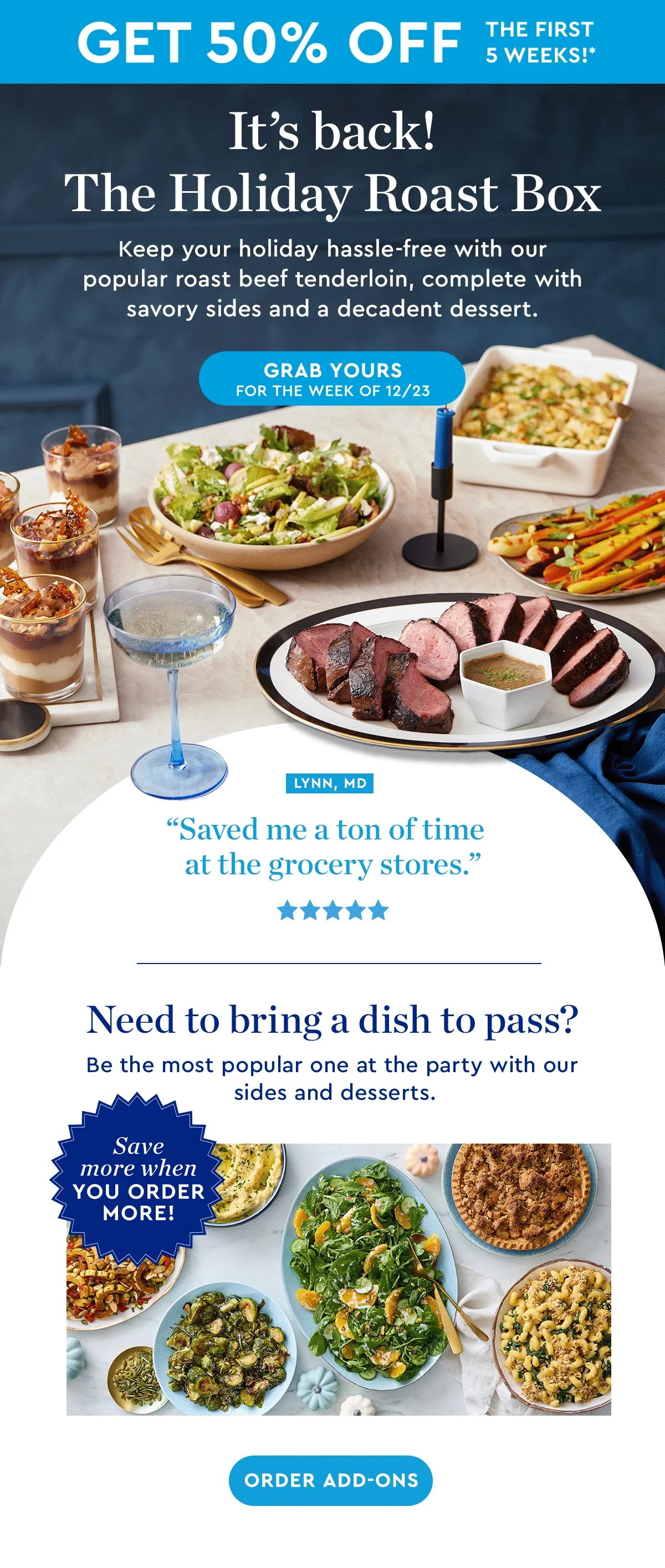 GET 50% OFF THE FIRST 5 WEEKS | It's back! The Holiday Roast Box | Keep your holiday hassle-free with our popular roast beef tenderloin, complete with savory sides and a decadent dessert. | GRAB YOURS FOR THE WEEK OF 12/23 | Need to bring a dish to pass? Be the most popular one at the party with our sides and desserts. | ORDER ADD-ONS