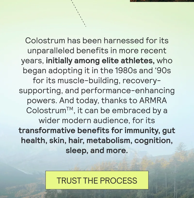 Colostrum has been harnessed for its unparalleled benefits in more recent years, initially among ELITE ATHLETES, who began adopting it in the 1980s and ‘90s for its muscle-building, recovery-supporting, and performance-enhancing powers. And today, thanks to ARMRA ColostrumTM, it can be embraced by a wider modern audience, for its transformative benefits for immunity, gut health, skin, hair, metabolism, cognition, sleep, and more. TRUST THE PROCESS