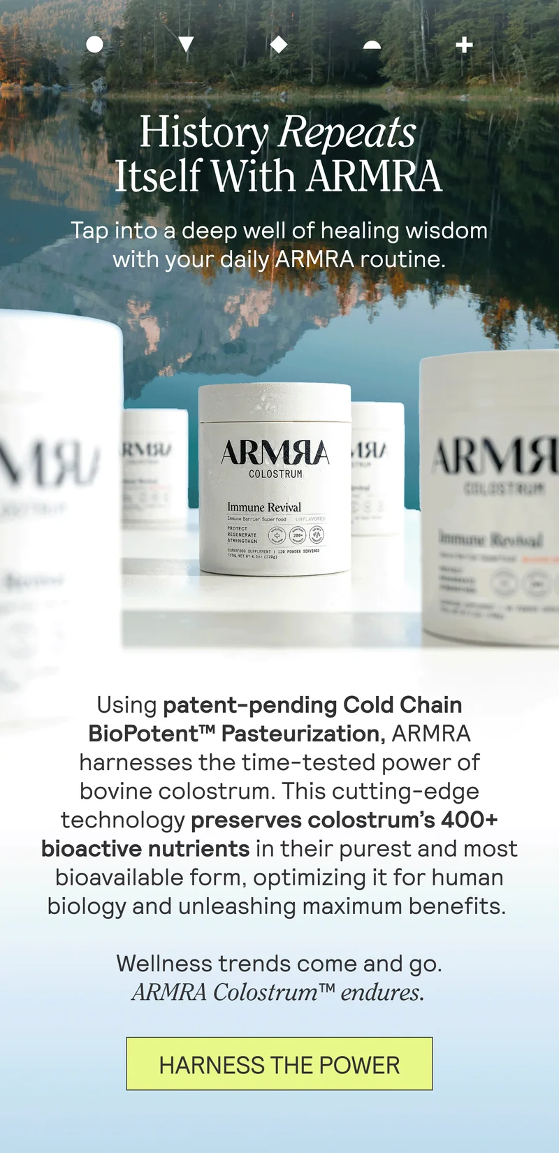 History Repeats Itself With ARMRA. Tap into a deep well of healing wisdom with your daily ARMRA routine.  Using patent-pending Cold Chain BioPotent™ Pasteurization, ARMRA harnesses the time-tested power of bovine colostrum. This cutting-edge technology preserves colostrum’s 400+ bioactive nutrients in their purest and most bioavailable form, optimizing it for human biology and unleashing maximum benefits.   Wellness trends come and go. ARMRA Colostrum™ endures. HARNESS THE POWER