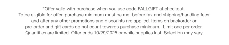 *Offer valid with purchase when you use code discount code at checkout. To be eligible for offer, purchase minimum must be met before tax and shipping/handling fees and after any other promotions and discounts are applied. Items on backorder or pre-order and gift cards do not count towards purchase minimum.  Limit one per order. Quantities are limited. Offer ends 10/29/2025 or while supplies last. Selection may vary.