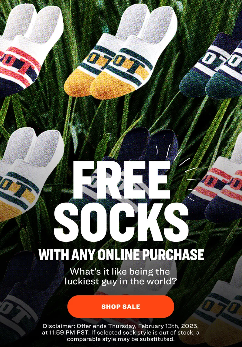 free SOCKS with any online purchase Your Tuesday just got a little less Tuesday-y. SHOP NOW Disclaimer: Offer ends Thursday, February 13th, 2025, at 11:59 PM PST. If selected sock style is out of stock, a comparable style may be substituted.