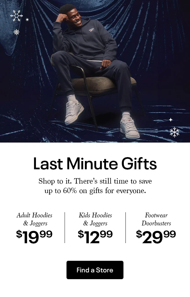 Last Minute Gifts | Shop to it. There's still time to save up to 60% on gifts for everyone. | Adult Hoodies & Joggers $19.99 | Kids Hoodies & Joggers $ 12.99 | Footwear Doorbusters $29.99 | Find a Store