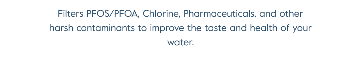 Filters PFOS/PFOA, Chlorine, Pharmaceuticals, and other harsh contaminants to improve the taste and health of your water.