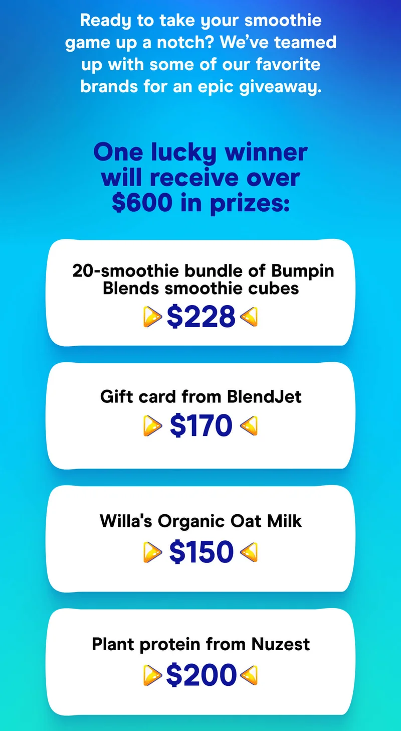 One lucky winner will receive over $600 in prizes:  20-smoothie bundle of Bumpin Blends smoothie cubes ($228) $170 gift card from BlendJet $150 of Willa's Organic Oat Milk $200 of plant protein from Nuzest