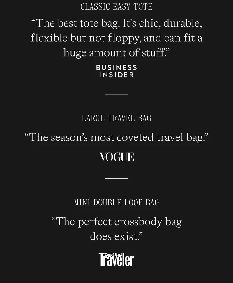 [quote] Classic Easy Tote “The best tote bag. It's chic, durable, flexible but not floppy, and can fit a huge amount of stuff.” —Business Insider  [quote] Mini Double Loop Bag “The perfect crossbody bag does exist.”  —(Conde Nast Traveler)  [quote] Large Weekender Bag “The season’s most coveted travel bag.” —Vogue