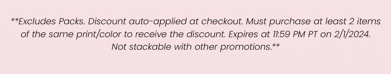 **Excludes Packs. Discount auto-applied at checkout. Must purchase at least 2 items of the same print/color to receive the discount. Expires at 11:59 PM PT on 2/1/2024. Not stackable with other promotions.**