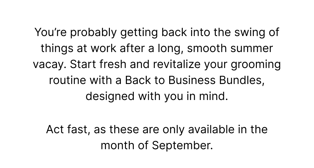 You’re probably getting back into the swing of things at work after a long, smooth summer vacay. Start fresh and revitalize your grooming routine with a Back to Work Bundle, designed with you in mind.