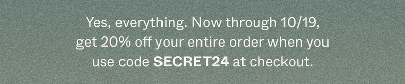 Yes, everything. Now through 10/19, get 20% off your entire order when you use code discount code at checkout.