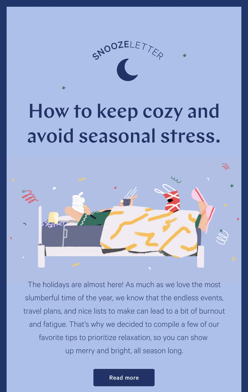 Snoozeletter >> How to keep cozy and avoid seasonal stress. >> The holidays are almost here! As much as we love the most slumberful time of the year, we know that the endless events, travel plans, and nice lists to make can lead to a bit of burnout and fatigue. That’s why we decided to compile a few of our favorite tips to prioritize relaxation, so you can show up merry and bright, all season long. >> Read more >>