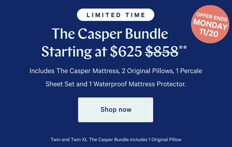 [LIMITED TIME] >> OFFER ENDS MONDAY 11/20 >> The Casper Bundle Starting at $625 ($858)** >> Includes The Casper Mattress, 2 Original Pillows, 1 Percale Sheet Set and 1 Waterproof Mattress Protector >> Shop now >> Twin and Twin XL The Casper Bundle Includes 1 Original Pillow >>