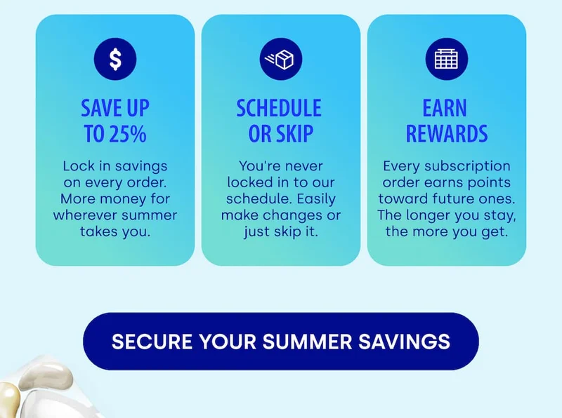 save up to 25% SCHEDULE  OR SKIP EARN  REWARDS Lock in savings on every order. More money for wherever summer takes you. You're never locked in to our schedule. Easily make changes or just skip it. Every subscription order earns points toward future ones. The longer you stay, the more you get. [SECURE YOUR SUMMER SAVINGS]