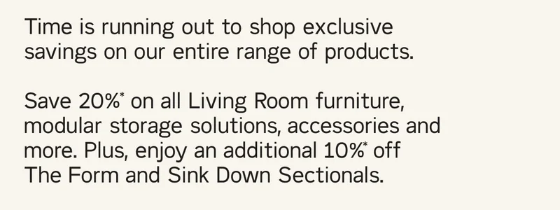 Time is running out to shop exclusive savings on our entire range of products. Save 20%* on all Living Room furniture, modular storage solutions, accessories and more. Plus, enjoy an additional 10%* off The Form and Sink Down Sectionals.