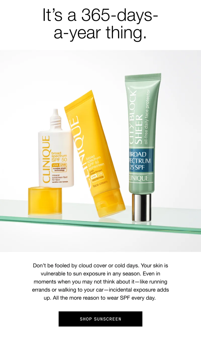 It’s a 365-days-a-year thing. | Don’t be fooled by cloud cover or cold days. Your skin is vulnerable to sun exposure in any season. Even in moments when you may not think about it—like running errands or walking to your car—incidental exposure adds up. All the more reason to wear SPF every day.| SHOP SUNSCREEN