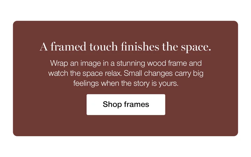 A framed touch finishes the space. Wrap an image in a stunning wood frame and watch the space relax. Small changes carry big feelings when the story is yours.