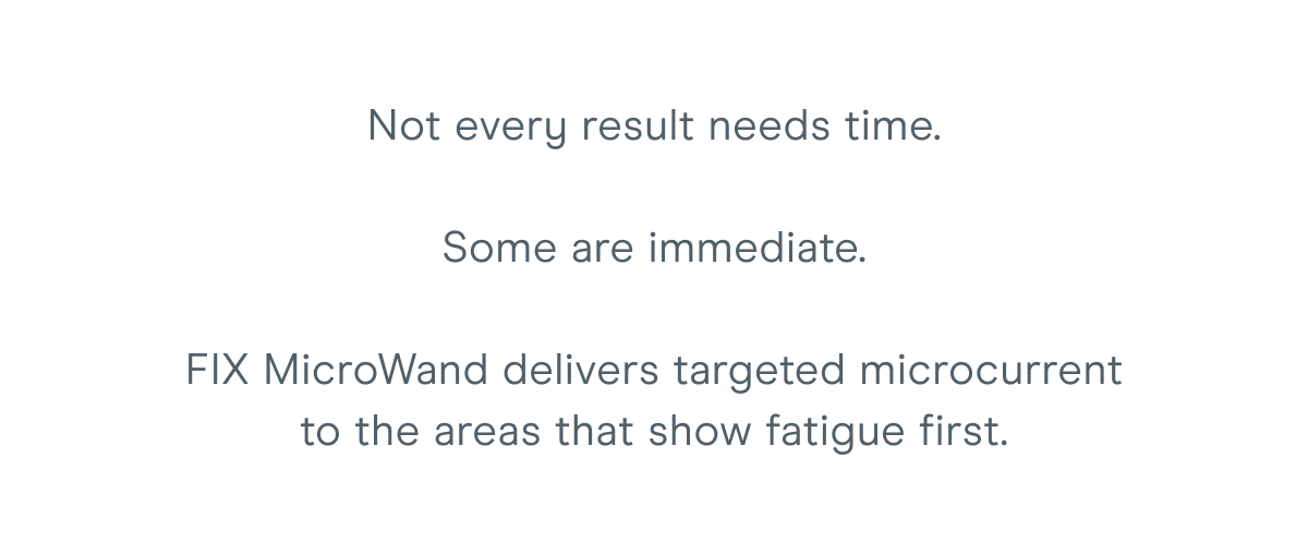 Not every result needs time. Some are immediate. FIX MicroWand delivers targeted microcurrent to the areas that show fatigue first.