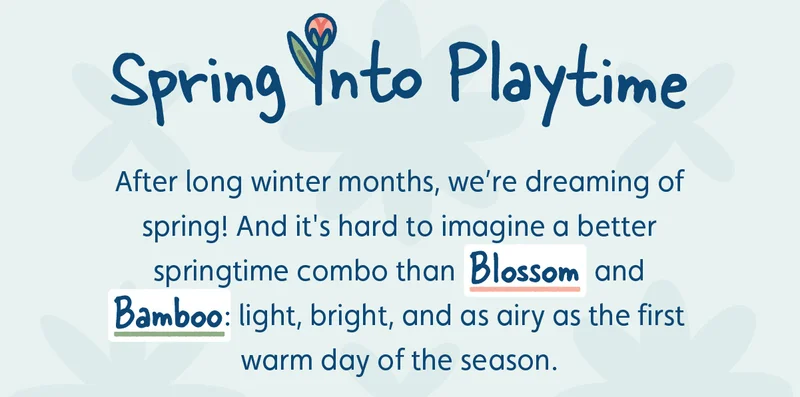 Spring Into Playtime. After long winter months, we’re dreaming of spring! And it's hard to imagine a better springtime combo than Blossom and Bamboo: light, bright, and as airy as the first warm day of the season.