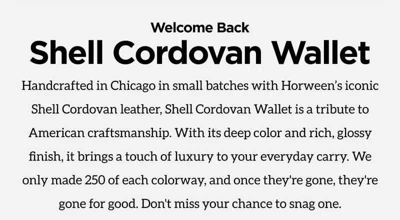 Welcome Back Shell Cordovan Wallet. Handcrafted in Chicago in small batches with Horween's iconic Shell Cordovan leather, Shell Cordovan Wallet is a tribute to American craftsmanship. With its deep color and rich, glossy finish, it brings a touch of luxury to your everyday carry. We only made 250 of each colorway, and once they're gone, they're gone for good. Don't miss your chance to snag one. Claim Yours Now.
