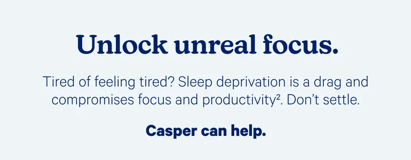 Unlock unreal focus. Tired of feeling tired? Sleep deprivation is a drag and compromises focus and productivity. Don't settle. Casper can help.