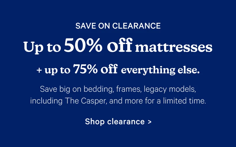 Save on Clearance; Up to 50% off mattresses + up to 75% off everything else. Save big on bedding, frames, legacy models, including The Casper, and more for a limited time.