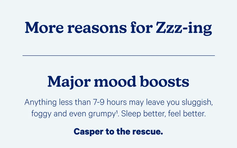 More reasons for Zzz-ing; Major mood boosts; Anything less than 7-9 hours may leave you sluggish, foggy, and even grumpy. Sleep better, feel better. Casper to the rescue.