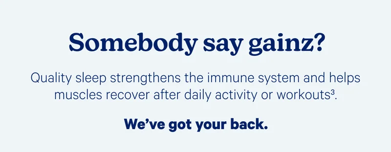 Somebody say gainz? Quality sleep strengthens the immune system and helps muscles recover after daily activity or workouts. We've got your back.