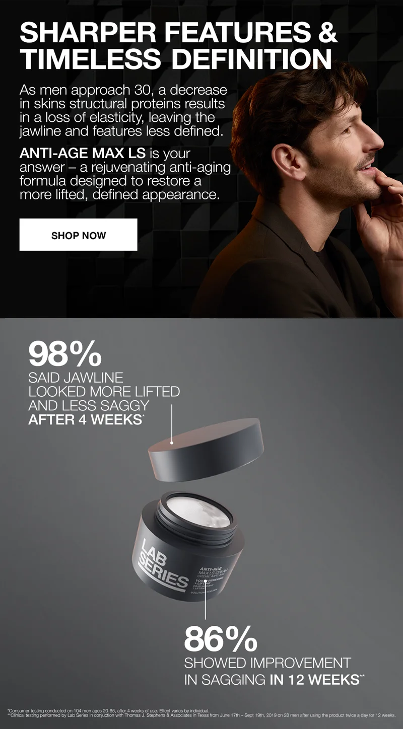 SHARPER FEATURES & TIMELESS DEFINITION | As men approach 30, a decrease in skins structual proteins results in a loss of elasticity, leaving the jawine and features less defined. ANTI-AGE MAX LS is your answer- a rejuvenating anti-aging formula designed to restore a more lifted, defined appearance | SHOP NOW | 98% SAID JAWLINE LOOKED MORE LIFTED AND LESS SAGGY AFTER 4 WEEKS* | 86% SHOWED IMPROVEMENT IN SAGGING IN 12 WEEKS**