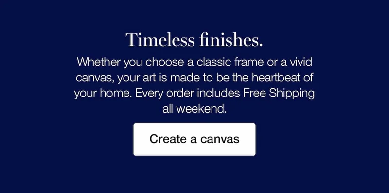 Timeless finishes. Whether you choose a classic frame or a vivid canvas, your art is made to be the heartbeat of your home. Every order includes Free Shipping all weekend.