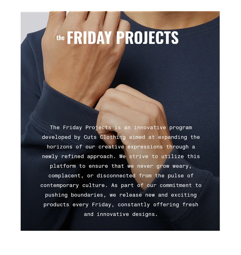 the FRIDAY PROJECTS | The Friday Projects is an innovative program developed by Cuts Clothing aimed at expanding the horizons of our creative expressions through a newly refined approach. We strive to utilize this platform to ensure that we never grow weary, complacent, or disconnected from the pulse of contemporary culture. As part of our commitment to pushing boundaries, we release new and exciting products every Friday, constantly offering fresh and innovative designs.