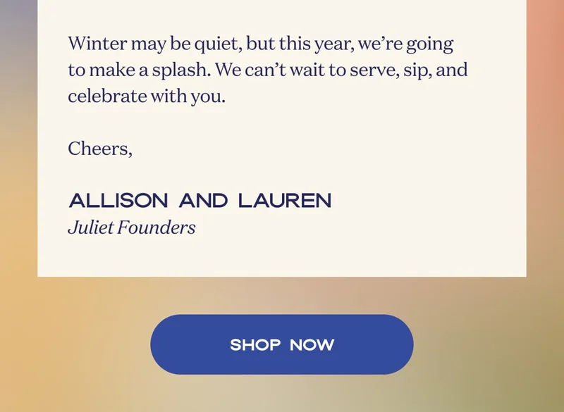 Winter may be quiet, but this year, we’re going to make a splash. We can’t wait to serve, sip, and celebrate with you.  Cheers,  Allison and Lauren Juliet Founders | SHOP NOW