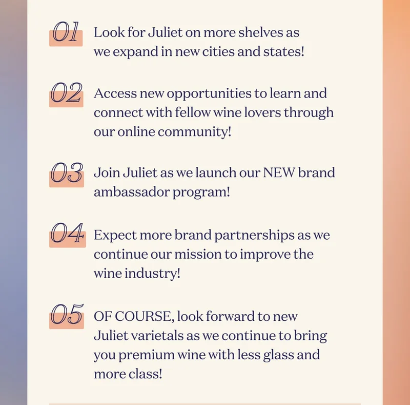 01 Look for Juliet on more shelves as we expand in new cities and states! | 02 Access new opportunities to learn and connect with fellow wine lovers through our online community! | 03 Join Juliet as we launch our NEW brand ambassador program! | 04 Expect more brand partnerships as we continue our mission to improve the wine industry! | 05 OF COURSE, look forward to new Juliet varietals as we continue to bring you premium wine with less glass and more class!