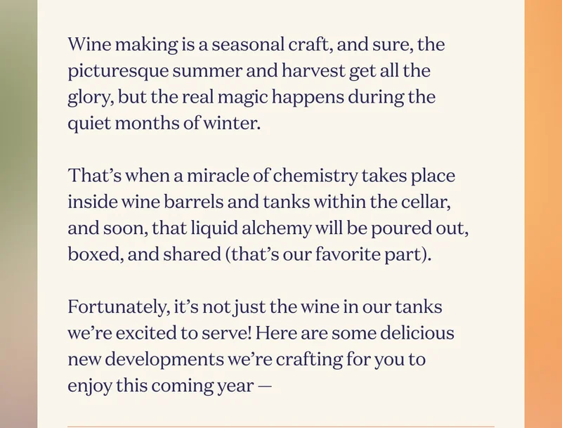Wine making is a seasonal craft, and sure, the picturesque summer and harvest get all the glory, but the real magic happens during the quiet months of winter.  That’s when a miracle of chemistry takes place inside wine barrels and tanks within the cellar, and soon, that liquid alchemy will be poured out, boxed, and shared (that’s our favorite part).  Fortunately, it’s not just the wine in our tanks we’re excited to serve! Here are some delicious new developments we’re crafting for you to enjoy this coming year —