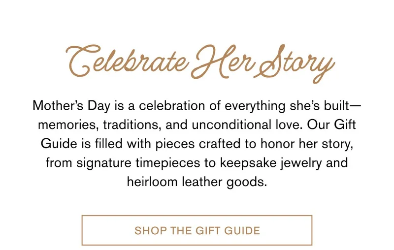 Celebrate Her Story | Mother’s Day is a celebration of everything she’s built—memories, traditions, and unconditional love. Our Gift Guide is filled with pieces crafted to honor her story, from signature timepieces to keepsake jewelry and heirloom leather goods. | Shop The Gift Guide