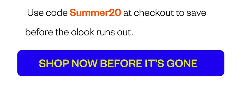 Use code Summer20 at checkout to save—before the clock runs out. CTA: Shop Now Before It’s Gone Use code Summer20 at checkout to save—before the clock runs out. CTA: Shop Now Before It’s Gone
