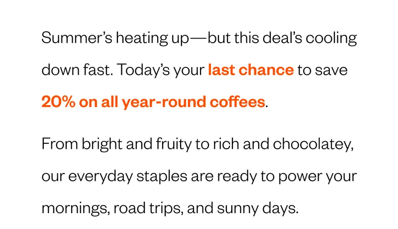 Summer’s heating up—but this deal’s cooling down fast. Today’s your last chance to save 20% on all year-round coffees. From bright and fruity to rich and chocolatey, our everyday staples are ready to power your mornings, road trips, and sunny days. Summer’s heating up—but this deal’s cooling down fast. Today’s your last chance to save 20% on all year-round coffees. From bright and fruity to rich and chocolatey, our everyday staples are ready to power your mornings, road trips, and sunny days.
