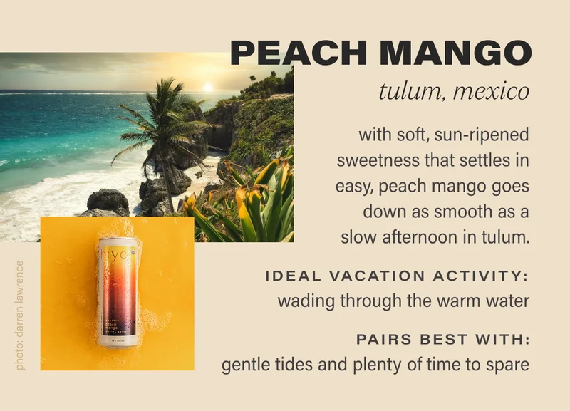 PEACH MANGO tulum, mexico with soft, sun-ripened sweetness that settles in easy, peach mango goes down as smooth as a slow afternoon in tulum. IDEAL VACATION ACTIVITY:  wading through the warm water PAIRS BEST WITH: gentle tides and plenty of time to spare