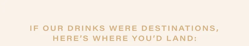 if our drinks were destinations, here’s where you’d land: