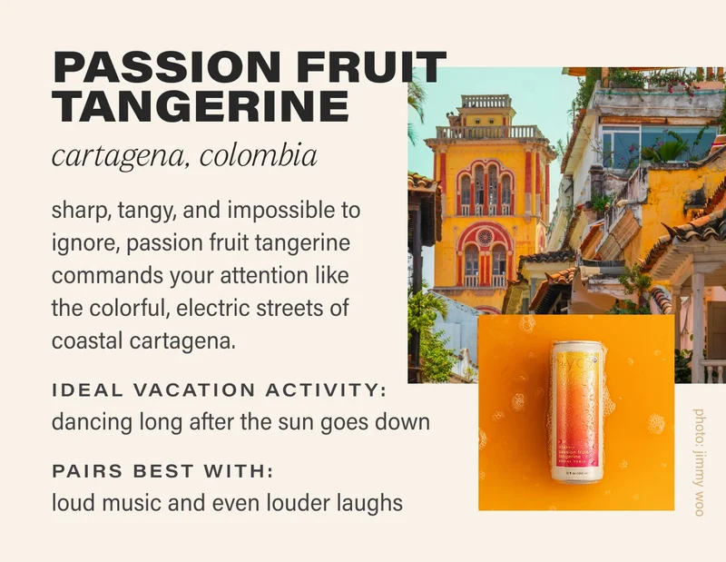 PASSION FRUIT TANGERINE cartagena, colombia sharp, tangy, and impossible to ignore, passion fruit tangerine commands your attention like the colorful, electric streets of coastal cartagena. IDEAL VACATION ACTIVITY:  dancing long after the sun goes down PAIRS BEST WITH: loud music and even louder laughs