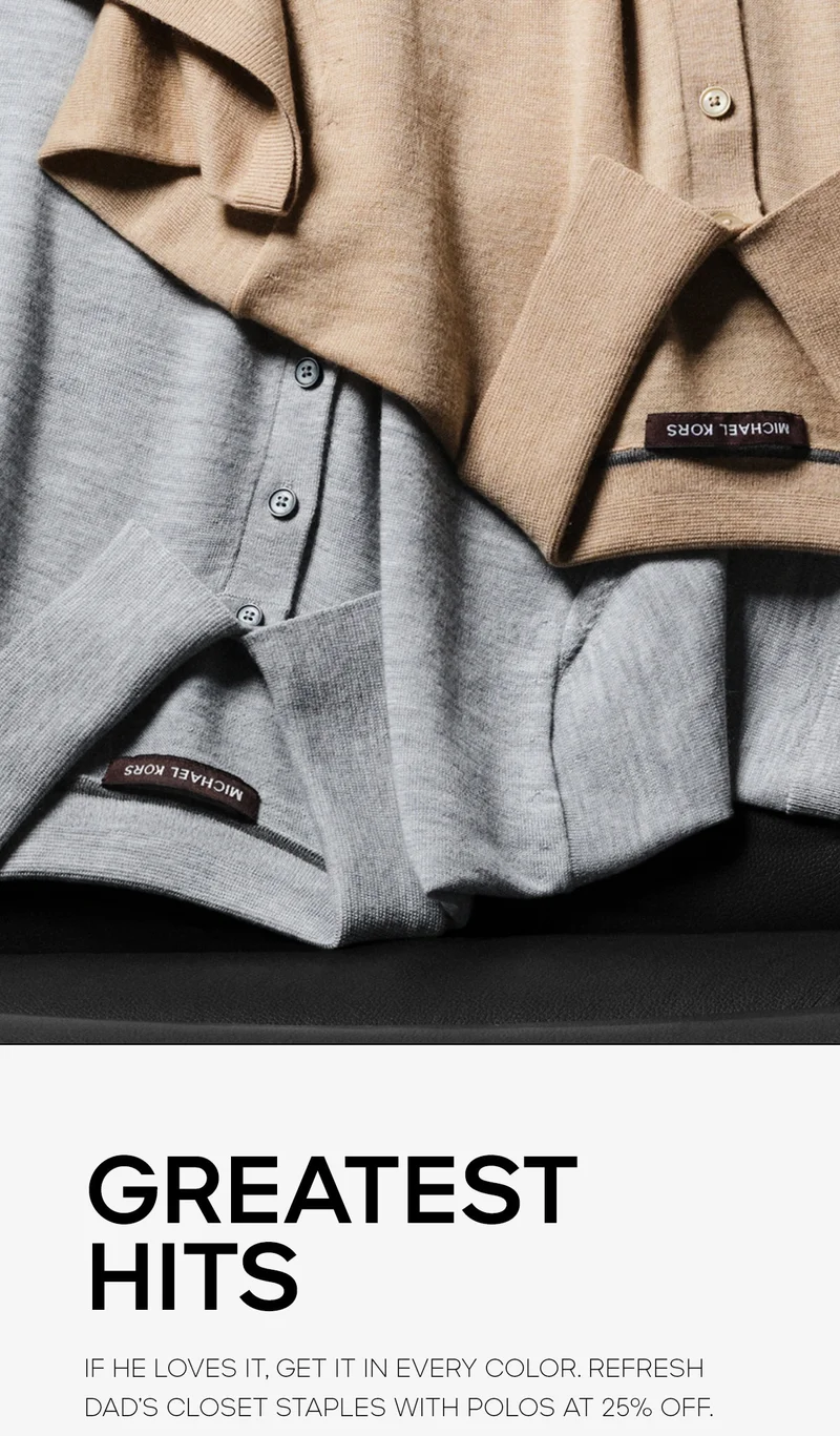 GREATEST HITS If he loves it, get it in every color. Refresh Dad’s closet staples with polos at 25% off.