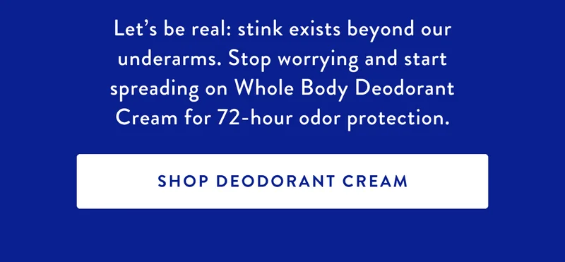 Let's be real: stink exists beyond our underarms. Stop worrying and start spreading on Whole Body Deodorant Cream for 72-hour odor protection. | SHOP DEODORANT CREAM