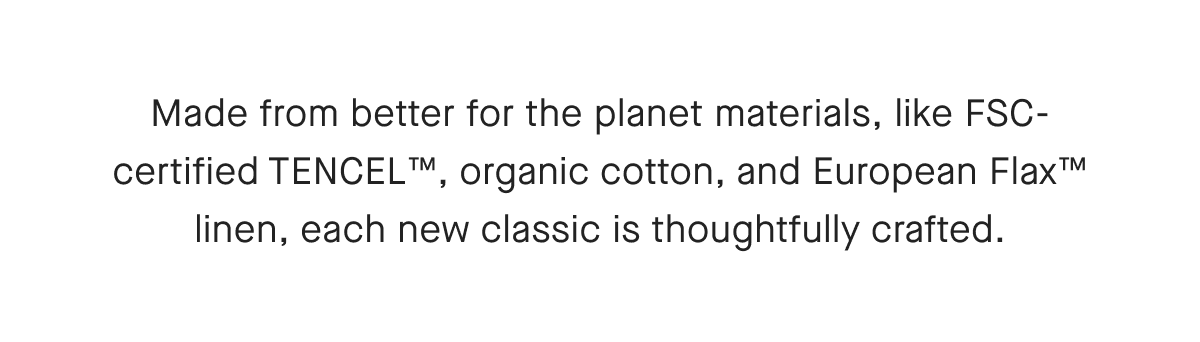 Made from better for the planet materials, like FSC-certified TENCEL™, organic cotton, and European Flax™ linen, each new classic is thoughtfully crafted.